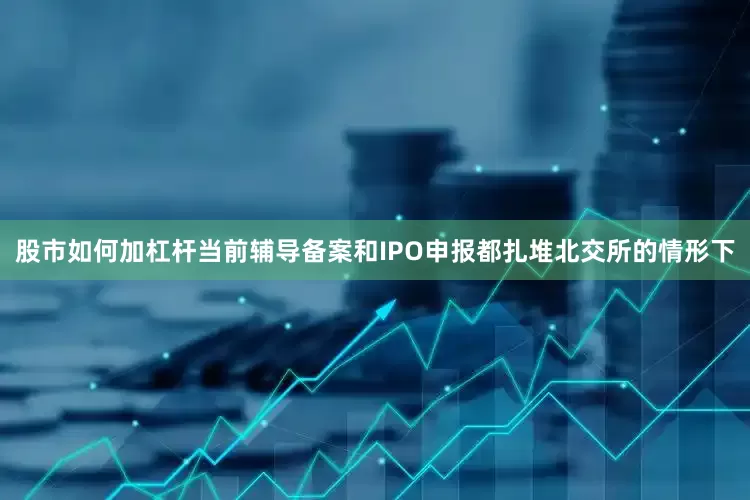股市如何加杠杆当前辅导备案和IPO申报都扎堆北交所的情形下