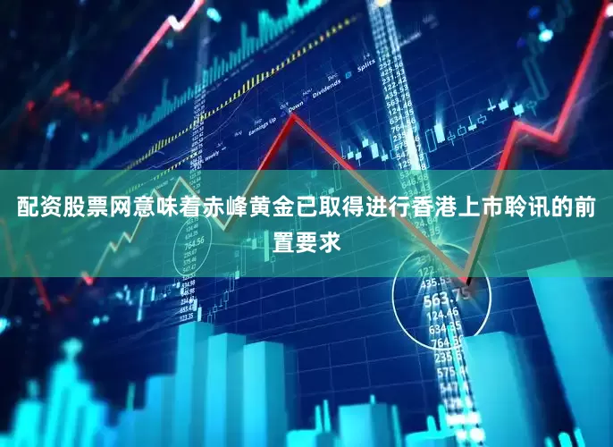 配资股票网意味着赤峰黄金已取得进行香港上市聆讯的前置要求