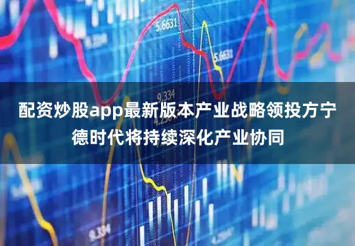 配资炒股app最新版本产业战略领投方宁德时代将持续深化产业协同