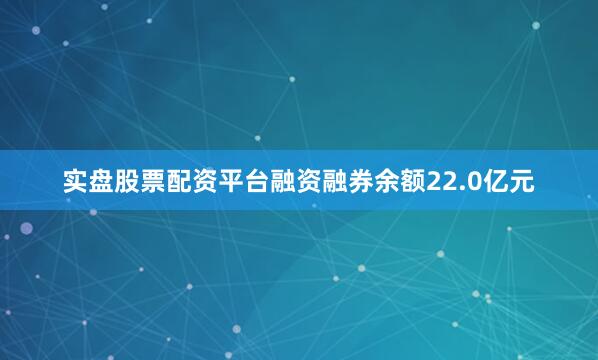 实盘股票配资平台融资融券余额22.0亿元