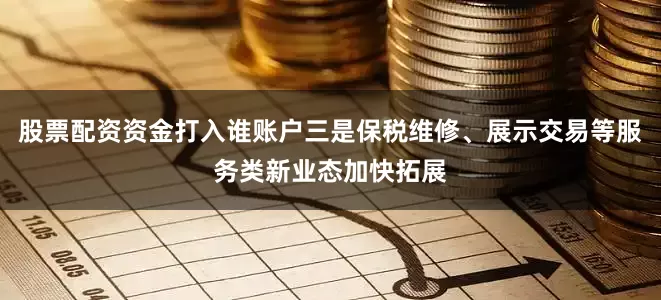 股票配资资金打入谁账户三是保税维修、展示交易等服务类新业态加快拓展