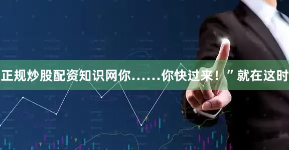 正规炒股配资知识网你……你快过来！”就在这时