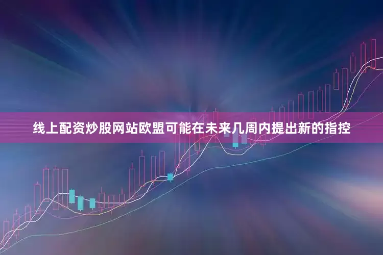 线上配资炒股网站欧盟可能在未来几周内提出新的指控