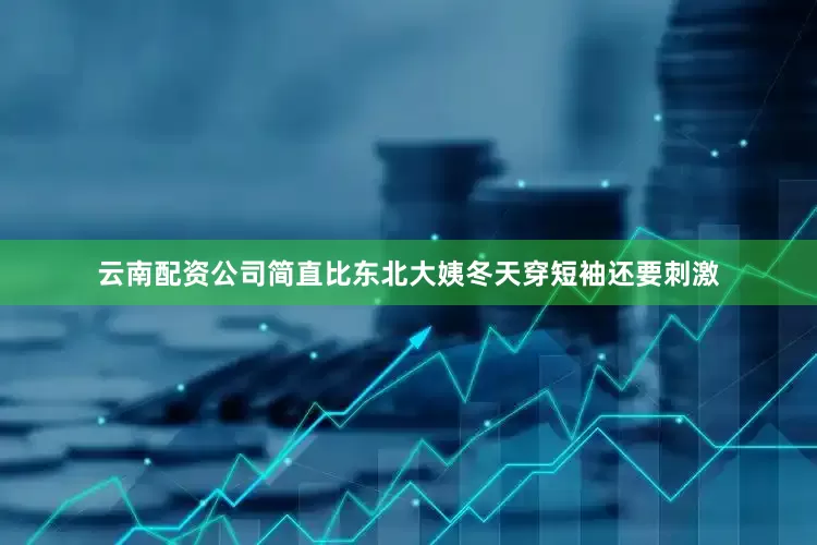 云南配资公司简直比东北大姨冬天穿短袖还要刺激