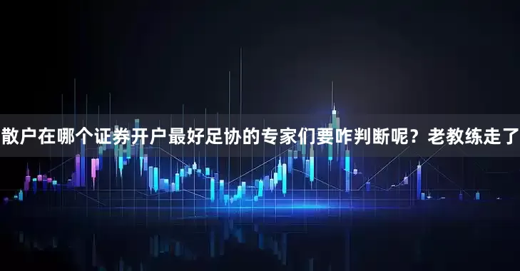 散户在哪个证券开户最好足协的专家们要咋判断呢？老教练走了