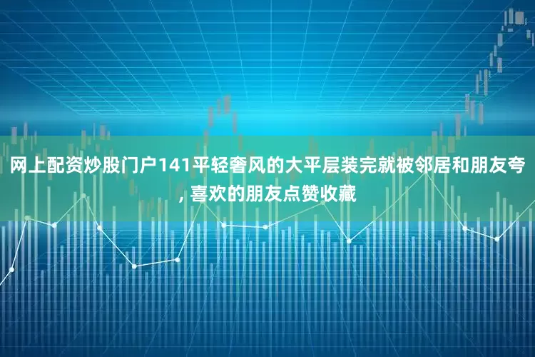 网上配资炒股门户141平轻奢风的大平层装完就被邻居和朋友夸, 喜欢的朋友点赞收藏