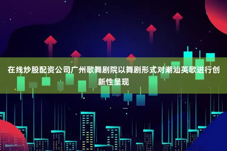 在线炒股配资公司广州歌舞剧院以舞剧形式对潮汕英歌进行创新性呈现