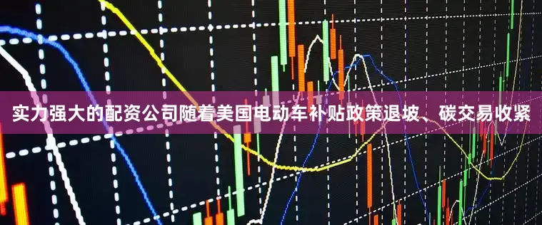 实力强大的配资公司随着美国电动车补贴政策退坡、碳交易收紧