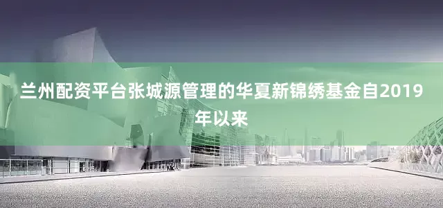 兰州配资平台张城源管理的华夏新锦绣基金自2019年以来