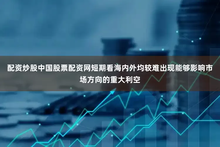 配资炒股中国股票配资网短期看海内外均较难出现能够影响市场方向的重大利空